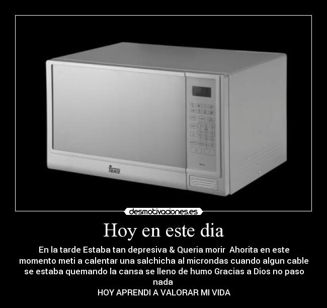 Hoy en este dia - En la tarde Estaba tan depresiva & Queria morir  Ahorita en este
momento meti a calentar una salchicha al microndas cuando algun cable
se estaba quemando la cansa se lleno de humo Gracias a Dios no paso
nada 
HOY APRENDI A VALORAR MI VIDA