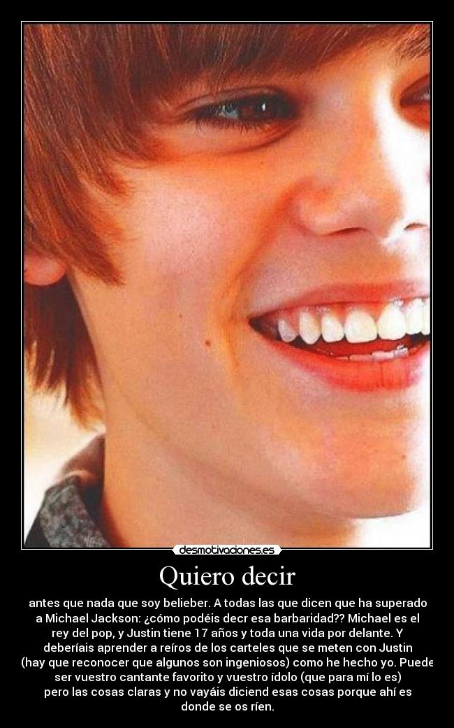 Quiero decir - antes que nada que soy belieber. A todas las que dicen que ha superado
a Michael Jackson: ¿cómo podéis decr esa barbaridad?? Michael es el
rey del pop, y Justin tiene 17 años y toda una vida por delante. Y
deberíais aprender a reíros de los carteles que se meten con Justin
(hay que reconocer que algunos son ingeniosos) como he hecho yo. Puede
ser vuestro cantante favorito y vuestro ídolo (que para mí lo es)
pero las cosas claras y no vayáis diciend esas cosas porque ahí es
donde se os ríen.