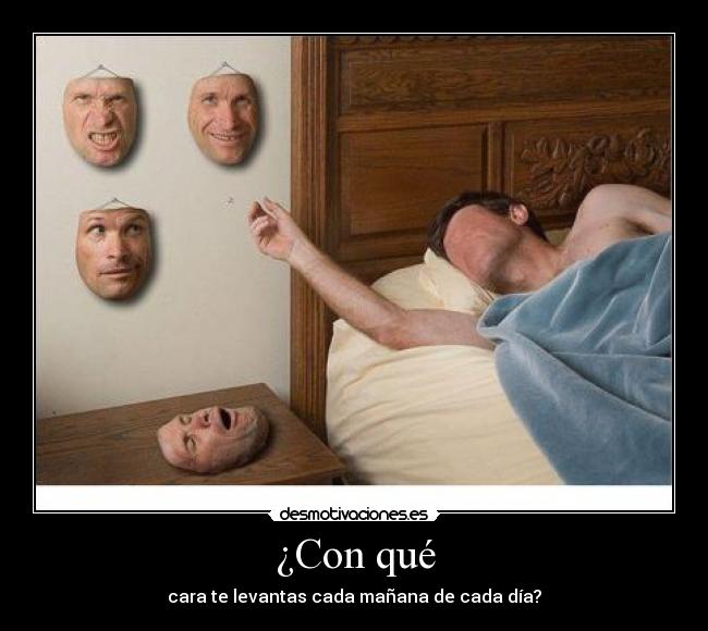 ¿Con qué - cara te levantas cada mañana de cada día?