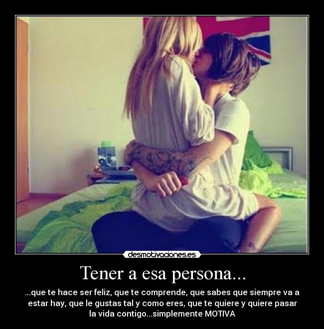 Tener a esa persona... - ...que te hace ser feliz, que te comprende, que sabes que siempre va a
estar hay, que le gustas tal y como eres, que te quiere y quiere pasar
la vida contigo...simplemente MOTIVA