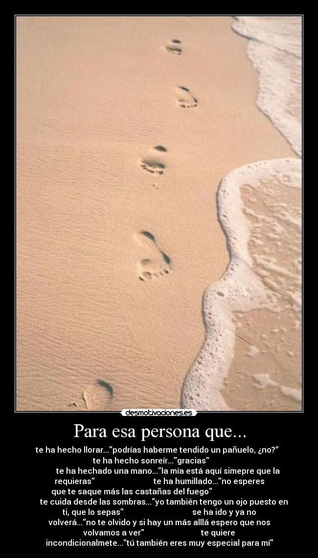 Para esa persona que... - te ha hecho llorar...podrías haberme tendido un pañuelo, ¿no?”
te ha hecho sonreír...gracias
te ha hechado una mano...la mía está aquí simepre que la
requieras te ha humillado...no esperes
que te saque más las castañas del fuego
te cuida desde las sombras...yo también tengo un ojo puesto en
ti, que lo sepas se ha ido y ya no
volverá...no te olvido y si hay un más alllá espero que nos
volvamos a ver te quiere
incondicionalmete...tú también eres muy especial para mí