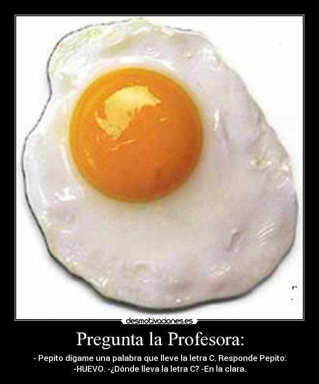 Pregunta la Profesora: - - Pepito dígame una palabra que lleve la letra C. Responde Pepito:
-HUEVO. -¿Dónde lleva la letra C? -En la clara.