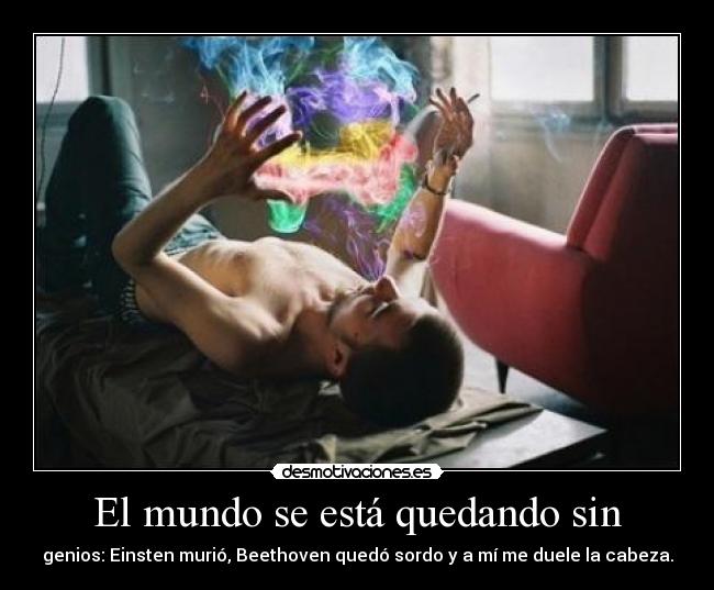 El mundo se está quedando sin - genios: Einsten murió, Beethoven quedó sordo y a mí me duele la cabeza.
