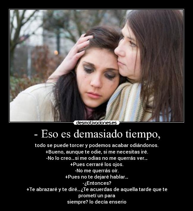- Eso es demasiado tiempo, - todo se puede torcer y podemos acabar odiándonos.
+Bueno, aunque te odie, si me necesitas iré.
-No lo creo…si me odias no me querrás ver…
+Pues cerraré los ojos.
-No me querrás oír.
+Pues no te dejaré hablar…
-¿Entonces?
+Te abrazaré y te diré…¿Te acuerdas de aquella tarde que te prometí un para
siempre? lo decía enserio