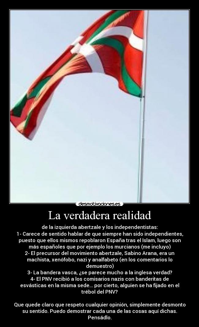 La verdadera realidad - de la izquierda abertzale y los independentistas:
1- Carece de sentido hablar de que siempre han sido independientes,
puesto que ellos mismos repoblaron España tras el Islam, luego son
más españoles que por ejemplo los murcianos (me incluyo)
2- El precursor del movimiento abertzale, Sabino Arana, era un
machista, xenófobo, nazi y analfabeto (en los comentarios lo
demuestro)
3- La bandera vasca, ¿se parece mucho a la inglesa verdad?
4- El PNV recibió a los comisarios nazis con banderitas de
esvásticas en la misma sede... por cierto, alguien se ha fijado en el
trébol del PNV?

Que quede claro que respeto cualquier opinión, simplemente desmonto
su sentido. Puedo demostrar cada una de las cosas aquí dichas.
Pensádlo.