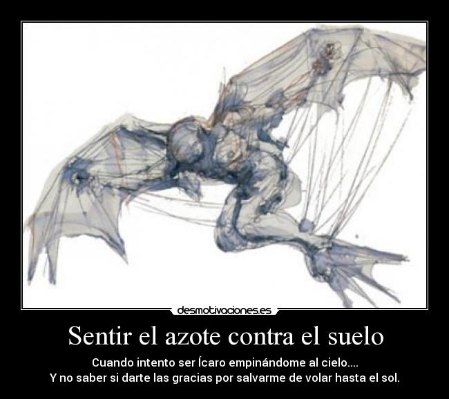 Sentir el azote contra el suelo - Cuando intento ser Ícaro empinándome al cielo....
Y no saber si darte las gracias por salvarme de volar hasta el sol.