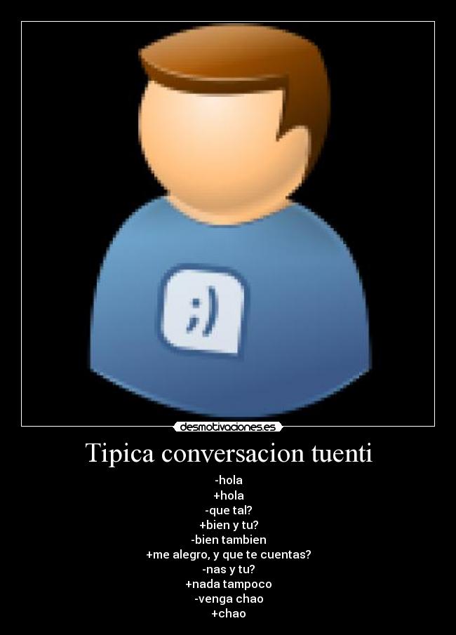 Tipica conversacion tuenti - -hola
+hola
-que tal?
+bien y tu?
-bien tambien
+me alegro, y que te cuentas?
-nas y tu?
+nada tampoco
-venga chao
+chao