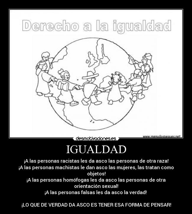 IGUALDAD - ¡A las personas racistas les da asco las personas de otra raza!
¡A las personas machistas le dan asco las mujeres, las tratan como objetos!
¡A las personas homófogas les da asco las personas de otra orientación sexual!
¡A las personas falsas les da asco la verdad!
¡LO QUE DE VERDAD DA ASCO ES TENER ESA FORMA DE PENSAR!