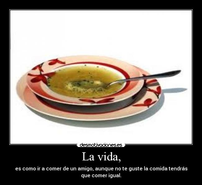 La vida, - es como ir a comer de un amigo, aunque no te guste la comida tendrás
que comer igual.