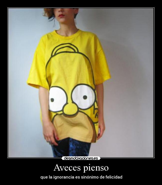 Aveces pienso - que la ignorancia es sinónimo de felicidad