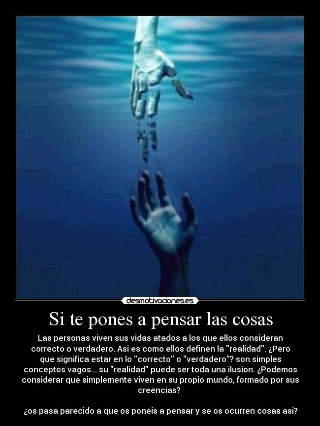 Si te pones a pensar las cosas - Las personas viven sus vidas atados a los que ellos consideran
correcto o verdadero. Asi es como ellos definen la realidad. ¿Pero
que significa estar en lo correcto o verdadero? son simples
conceptos vagos... su realidad puede ser toda una ilusion. ¿Podemos
considerar que simplemente viven en su propio mundo, formado por sus
creencias?
¿os pasa parecido a que os poneis a pensar y se os ocurren cosas asi?
