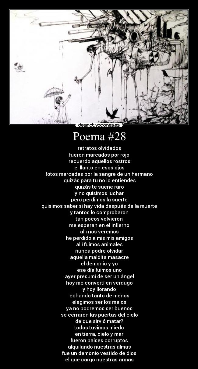Poema #28 - retratos olvidados
fueron marcados por rojo
recuerdo aquellos rostros
el llanto en esos ojos
fotos marcadas por la sangre de un hermano
quizás para tu no lo entiendes
quizás te suene raro
y no quisimos luchar
pero perdimos la suerte
quisimos saber si hay vida después de la muerte
y tantos lo comprobaron
tan pocos volvieron
me esperan en el infierno
allí nos veremos
he perdido a mis mis amigos
allí fuimos animales
nunca podre olvidar
aquella maldita masacre
el demonio y yo
ese día fuimos uno
ayer presumí de ser un ángel
hoy me convertí en verdugo
y hoy llorando
echando tanto de menos
elegimos ser los malos
ya no podremos ser buenos
se cerraron las puertas del cielo
de que sirvió matar?
todos tuvimos miedo
en tierra, cielo y mar
fueron países corruptos
alquilando nuestras almas
fue un demonio vestido de dios
el que cargó nuestras armas