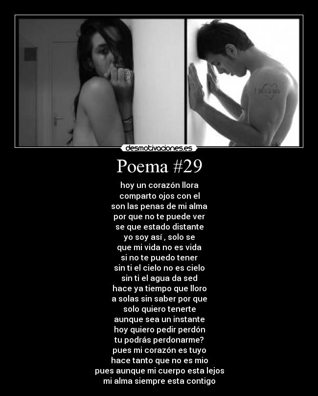 Poema #29 - hoy un corazón llora
comparto ojos con el
son las penas de mi alma
por que no te puede ver
se que estado distante
yo soy así , solo se
que mi vida no es vida
si no te puedo tener
sin ti el cielo no es cielo
sin ti el agua da sed
hace ya tiempo que lloro
a solas sin saber por que
solo quiero tenerte
aunque sea un instante
hoy quiero pedir perdón
tu podrás perdonarme?
pues mi corazón es tuyo
hace tanto que no es mio
pues aunque mi cuerpo esta lejos
mi alma siempre esta contigo