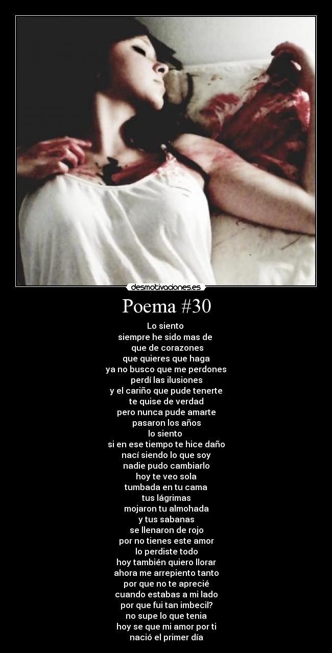 Poema #30 - Lo siento
siempre he sido mas de
que de corazones
que quieres que haga
ya no busco que me perdones
perdí las ilusiones
y el cariño que pude tenerte
te quise de verdad
pero nunca pude amarte
pasaron los años
lo siento
si en ese tiempo te hice daño
nací siendo lo que soy
nadie pudo cambiarlo
hoy te veo sola
tumbada en tu cama
tus lágrimas
mojaron tu almohada
y tus sabanas
se llenaron de rojo
por no tienes este amor
lo perdiste todo
hoy también quiero llorar
ahora me arrepiento tanto
por que no te aprecié
cuando estabas a mi lado
por que fui tan imbecil?
no supe lo que tenia
hoy se que mi amor por ti
nació el primer día