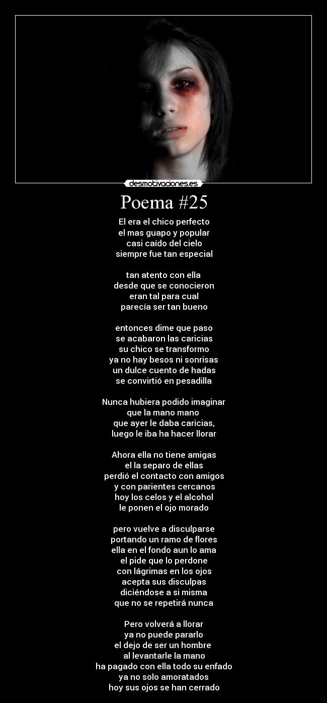 Poema #25 - El era el chico perfecto
el mas guapo y popular
casi caído del cielo
siempre fue tan especial
tan atento con ella
desde que se conocieron
eran tal para cual
parecía ser tan bueno
entonces dime que paso
se acabaron las caricias
su chico se transformo
ya no hay besos ni sonrisas
un dulce cuento de hadas
se convirtió en pesadilla
Nunca hubiera podido imaginar
que la mano mano
que ayer le daba caricias,
luego le iba ha hacer llorar
Ahora ella no tiene amigas
el la separo de ellas
perdió el contacto con amigos
y con parientes cercanos
hoy los celos y el alcohol
le ponen el ojo morado
pero vuelve a disculparse
portando un ramo de flores
ella en el fondo aun lo ama
el pide que lo perdone
con lágrimas en los ojos
acepta sus disculpas
diciéndose a si misma
que no se repetirá nunca
Pero volverá a llorar
ya no puede pararlo
el dejo de ser un hombre
al levantarle la mano
ha pagado con ella todo su enfado
ya no solo amoratados
hoy sus ojos se han cerrado
