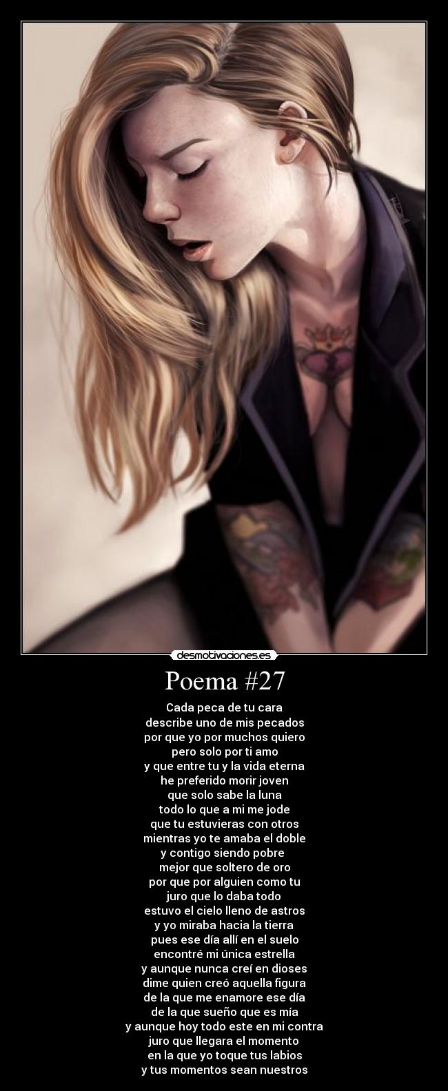 Poema #27 - Cada peca de tu cara
describe uno de mis pecados
por que yo por muchos quiero
pero solo por ti amo
y que entre tu y la vida eterna
he preferido morir joven
que solo sabe la luna
todo lo que a mi me jode
que tu estuvieras con otros
mientras yo te amaba el doble
y contigo siendo pobre
mejor que soltero de oro
por que por alguien como tu
juro que lo daba todo
estuvo el cielo lleno de astros
y yo miraba hacia la tierra
pues ese día allí en el suelo
encontré mi única estrella
y aunque nunca creí en dioses
dime quien creó aquella figura
de la que me enamore ese día
de la que sueño que es mía
y aunque hoy todo este en mi contra
juro que llegara el momento
en la que yo toque tus labios
y tus momentos sean nuestros