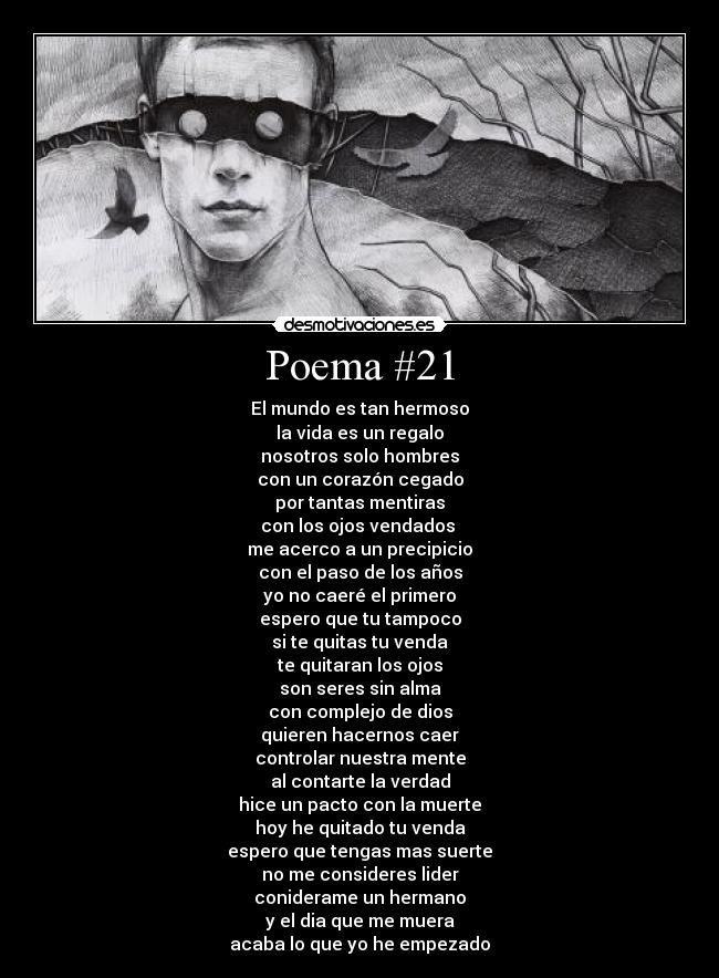 Poema #21 - El mundo es tan hermoso
la vida es un regalo
nosotros solo hombres
con un corazón cegado
por tantas mentiras
con los ojos vendados
me acerco a un precipicio
con el paso de los años
yo no caeré el primero
espero que tu tampoco
si te quitas tu venda
te quitaran los ojos
son seres sin alma
con complejo de dios
quieren hacernos caer
controlar nuestra mente
al contarte la verdad
hice un pacto con la muerte
hoy he quitado tu venda
espero que tengas mas suerte
no me consideres lider
coniderame un hermano
y el dia que me muera
acaba lo que yo he empezado