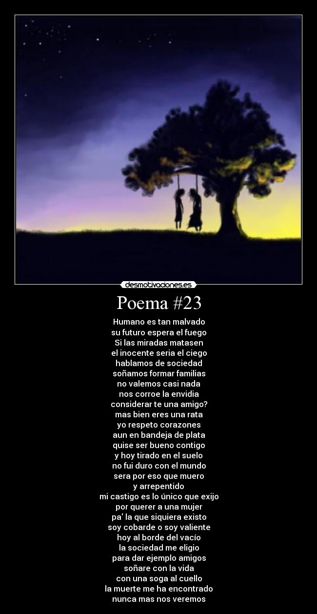 Poema #23 - Humano es tan malvado
su futuro espera el fuego
Si las miradas matasen
el inocente seria el ciego
hablamos de sociedad
soñamos formar familias
no valemos casi nada
nos corroe la envidia
considerar te una amigo?
mas bien eres una rata
yo respeto corazones
aun en bandeja de plata
quise ser bueno contigo
y hoy tirado en el suelo
no fui duro con el mundo
sera por eso que muero
y arrepentido
mi castigo es lo único que exijo
por querer a una mujer
pa la que siquiera existo
soy cobarde o soy valiente
hoy al borde del vacío
la sociedad me eligio
para dar ejemplo amigos
soñare con la vida
con una soga al cuello
la muerte me ha encontrado
nunca mas nos veremos