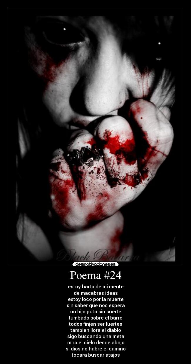Poema #24 - estoy harto de mi mente
de macabras ideas
estoy loco por la muerte
sin saber que nos espera
un hijo puta sin suerte
tumbado sobre el barro
todos finjen ser fuertes
tambien llora el diablo
sigo buscando una meta
miro el cielo desde abajo
si dios no habre el camino
tocara buscar atajos