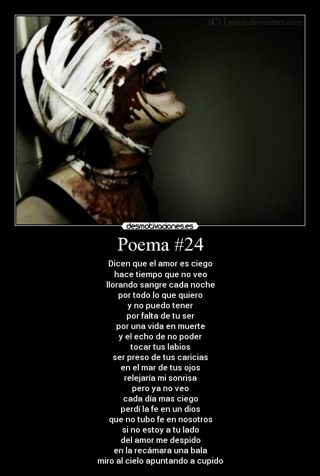 Poema #24 - Dicen que el amor es ciego
hace tiempo que no veo
llorando sangre cada noche
por todo lo que quiero
y no puedo tener
por falta de tu ser
por una vida en muerte
y el echo de no poder
tocar tus labios
ser preso de tus caricias
en el mar de tus ojos
relejaría mi sonrisa
pero ya no veo
cada día mas ciego
perdí la fe en un dios
que no tubo fe en nosotros
si no estoy a tu lado
del amor me despido
en la recámara una bala
miro al cielo apuntando a cupido