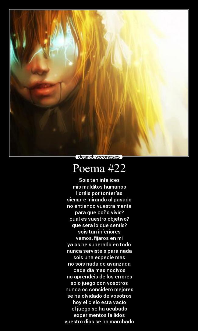 Poema #22 - Sois tan infelices
mis malditos humanos
lloráis por tonterías
siempre mirando al pasado
no entiendo vuestra mente
para que coño vivís?
cual es vuestro objetivo?
que sera lo que sentís?
sois tan inferiores
vamos, fijaros en mi
ya os he superado en todo
nunca servisteis para nada
sois una especie mas
no sois nada de avanzada
cada día mas nocivos
no aprendéis de los errores
solo juego con vosotros
nunca os consideró mejores
se ha olvidado de vosotros
hoy el cielo esta vacío
el juego se ha acabado
experimentos fallidos
vuestro dios se ha marchado