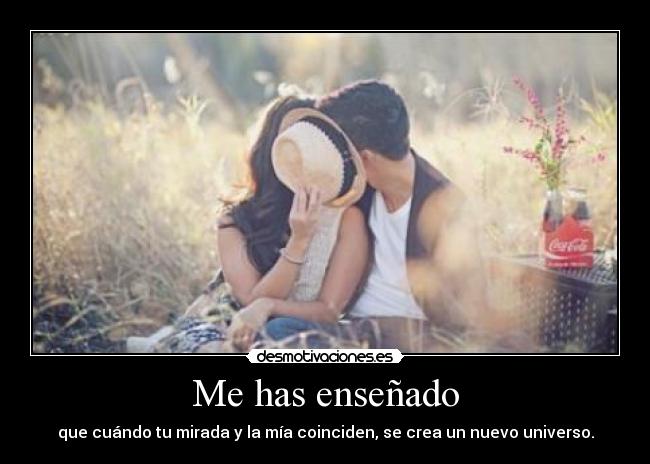 Me has enseñado - que cuándo tu mirada y la mía coinciden, se crea un nuevo universo.