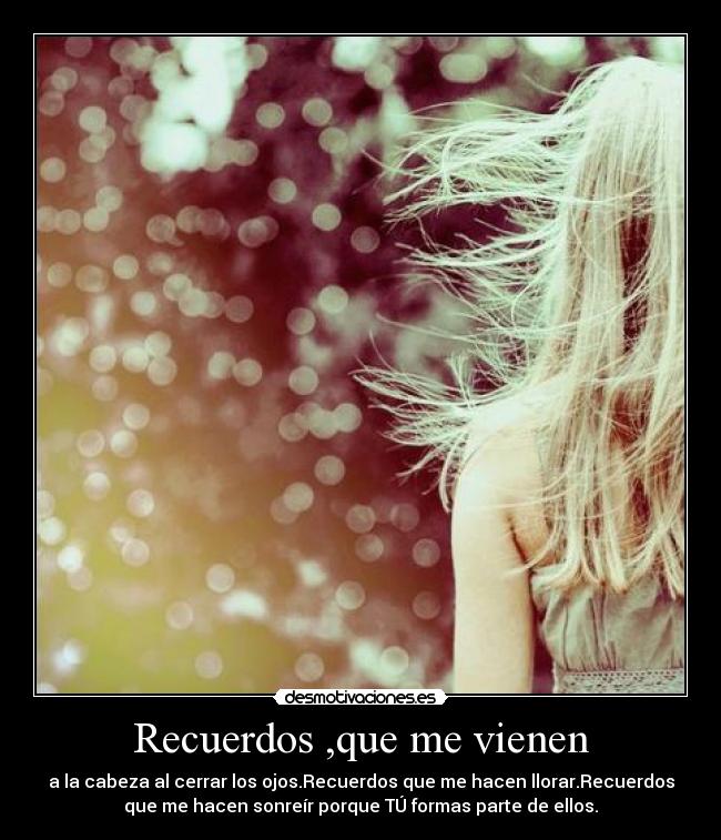 Recuerdos ,que me vienen - a la cabeza al cerrar los ojos.Recuerdos que me hacen llorar.Recuerdos
que me hacen sonreír porque TÚ formas parte de ellos.