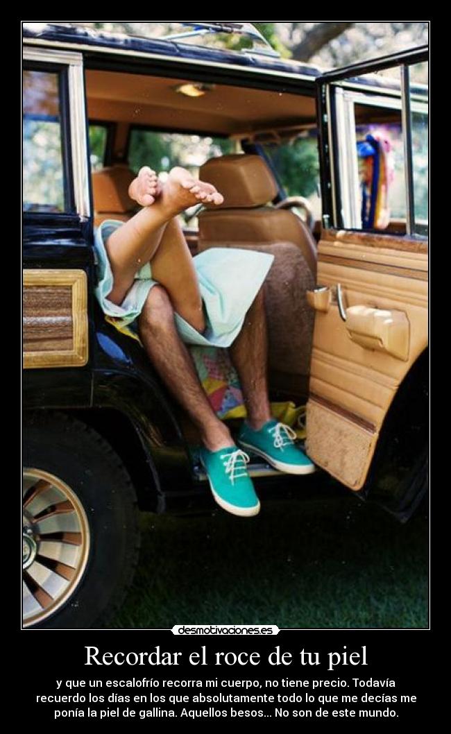 Recordar el roce de tu piel - y que un escalofrío recorra mi cuerpo, no tiene precio. Todavía
recuerdo los días en los que absolutamente todo lo que me decías me
ponía la piel de gallina. Aquellos besos... No son de este mundo.