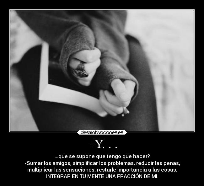 +Y. . . - ...que se supone que tengo que hacer?
-Sumar los amigos, simplificar los problemas, reducir las penas,
multiplicar las sensaciones, restarle importancia a las cosas.
INTEGRAR EN TU MENTE UNA FRACCIÓN DE MI.