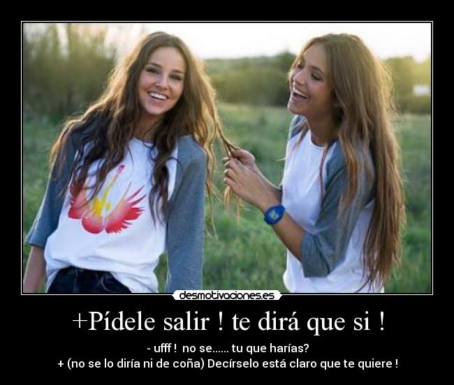 +Pídele salir ! te dirá que si ! - - ufff ! no se...... tu que harías?
+ (no se lo diría ni de coña) Decírselo está claro que te quiere !