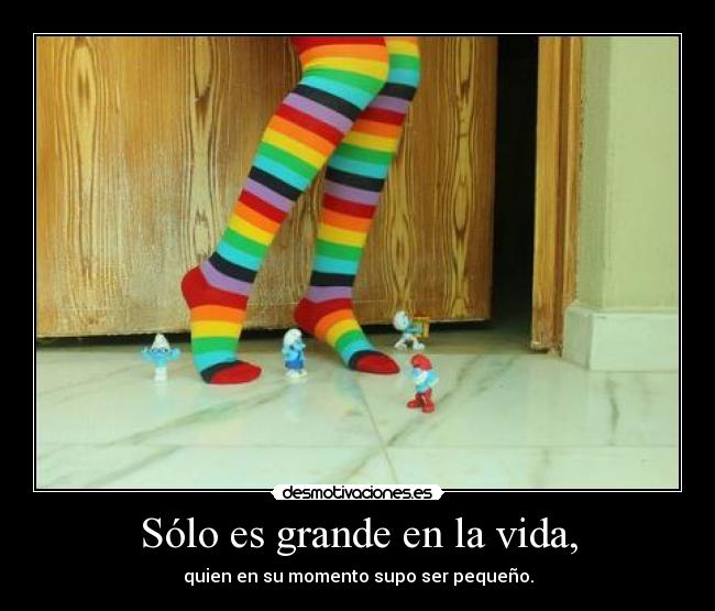 Sólo es grande en la vida, - quien en su momento supo ser pequeño.