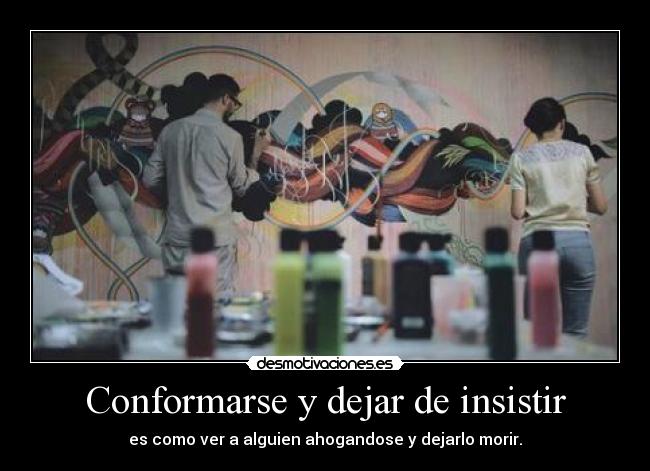 Conformarse y dejar de insistir - es como ver a alguien ahogandose y dejarlo morir.