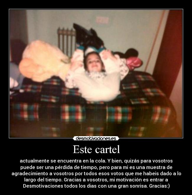 Este cartel - actualmente se encuentra en la cola. Y bien, quizás para vosotros
puede ser una pérdida de tiempo, pero para mi es una muestra de
agradecimiento a vosotros por todos esos votos que me habeis dado a lo
largo del tiempo. Gracias a vosotros, mi motivación es entrar a
Desmotivaciones todos los dias con una gran sonrisa. Gracias:)