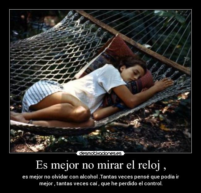 Es mejor no mirar el reloj , - es mejor no olvidar con alcohol .Tantas veces pensé que podía ir
mejor , tantas veces caí , que he perdido el control.