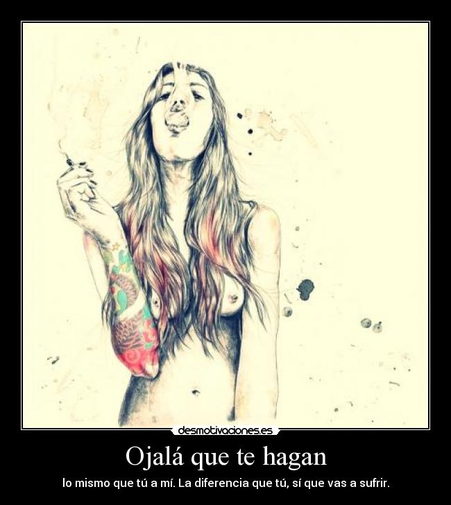Ojalá que te hagan - lo mismo que tú a mí. La diferencia que tú, sí que vas a sufrir.