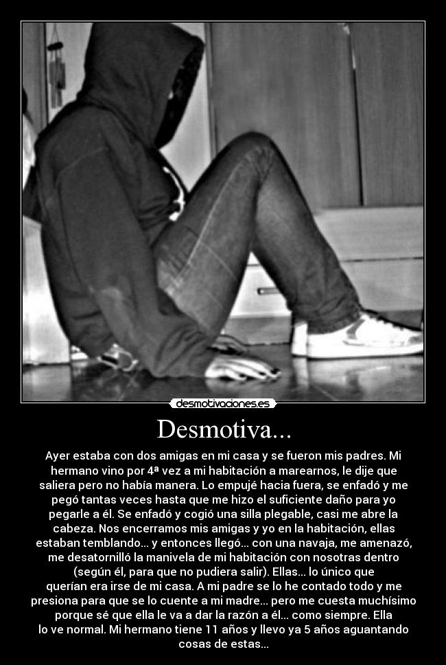 Desmotiva... - Ayer estaba con dos amigas en mi casa y se fueron mis padres. Mi
hermano vino por 4ª vez a mi habitación a marearnos, le dije que
saliera pero no había manera. Lo empujé hacia fuera, se enfadó y me
pegó tantas veces hasta que me hizo el suficiente daño para yo
pegarle a él. Se enfadó y cogió una silla plegable, casi me abre la
cabeza. Nos encerramos mis amigas y yo en la habitación, ellas
estaban temblando... y entonces llegó... con una navaja, me amenazó,
me desatornilló la manivela de mi habitación con nosotras dentro
(según él, para que no pudiera salir). Ellas... lo único que
querían era irse de mi casa. A mi padre se lo he contado todo y me
presiona para que se lo cuente a mi madre... pero me cuesta muchísimo
porque sé que ella le va a dar la razón a él... como siempre. Ella
lo ve normal. Mi hermano tiene 11 años y llevo ya 5 años aguantando
cosas de estas...