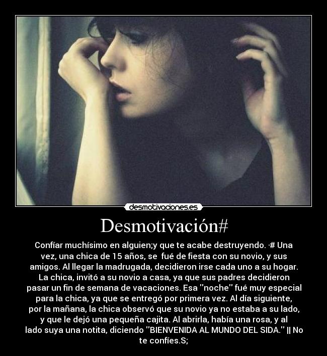 Desmotivación# - Confíar muchísimo en alguien;y que te acabe destruyendo. ·# Una
vez, una chica de 15 años, se  fué de fiesta con su novio, y sus
amigos. Al llegar la madrugada, decidieron irse cada uno a su hogar.
La chica, invitó a su novio a casa, ya que sus padres decidieron
pasar un fin de semana de vacaciones. Esa noche fué muy especial
para la chica, ya que se entregó por primera vez. Al día siguiente,
por la mañana, la chica observó que su novio ya no estaba a su lado,
y que le dejó una pequeña cajita. Al abrirla, había una rosa, y al
lado suya una notita, diciendo BIENVENIDA AL MUNDO DEL SIDA. || No
te confíes.S;