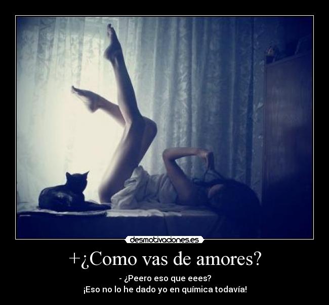 +¿Como vas de amores? - - ¿Peero eso que eees?
¡Eso no lo he dado yo en química todavía!