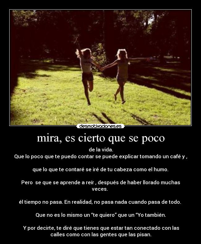 mira, es cierto que se poco - de la vida.
Que lo poco que te puedo contar se puede explicar tomando un café y ,
que lo que te contaré se iré de tu cabeza como el humo.
Pero se que se aprende a reír , después de haber llorado muchas
veces.
él tiempo no pasa. En realidad, no pasa nada cuando pasa de todo.
Que no es lo mismo un “te quiero” que un “Yo también.
Y por decirte, te diré que tienes que estar tan conectado con las
calles como con las gentes que las pisan.