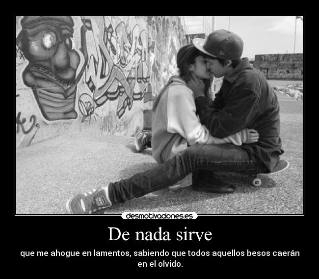 De nada sirve - que me ahogue en lamentos, sabiendo que todos aquellos besos caerán en el olvido.