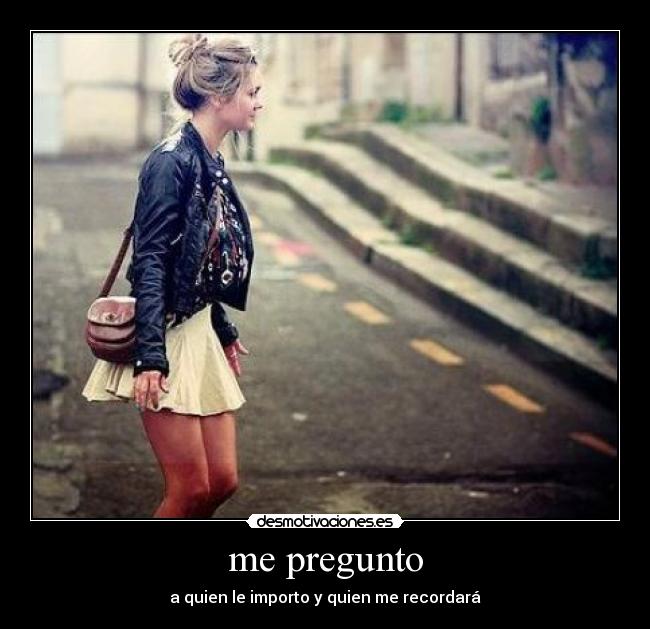 me pregunto - a quien le importo y quien me recordará