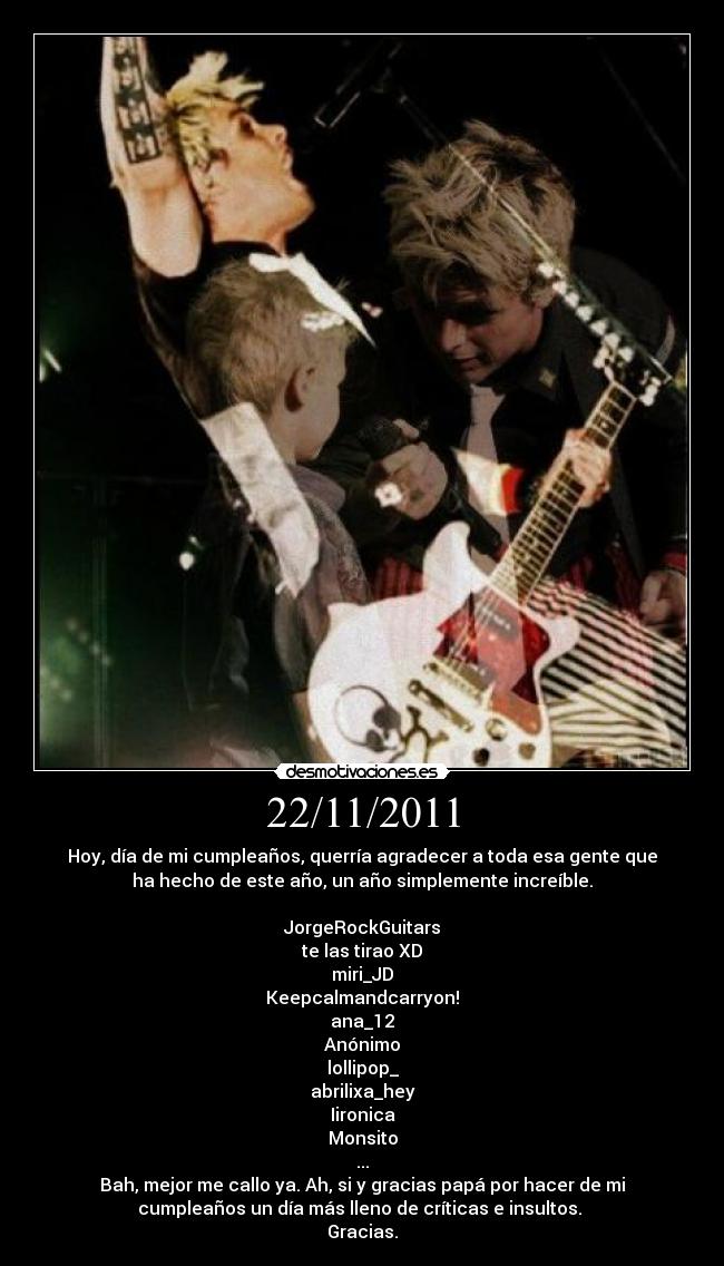 22/11/2011 - Hoy, día de mi cumpleaños, querría agradecer a toda esa gente que
ha hecho de este año, un año simplemente increíble.

JorgeRockGuitars
te las tirao XD
miri_JD
Keepcalmandcarryon!
ana_12
Anónimo
lollipop_
abrilixa_hey
Iironica
Monsito
...
Bah, mejor me callo ya. Ah, si y gracias papá por hacer de mi
cumpleaños un día más lleno de críticas e insultos. 
Gracias.