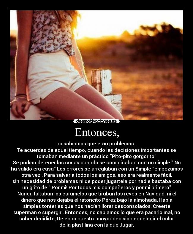 Entonces, - no sabíamos que eran problemas...
Te acuerdas de aquel tiempo, cuando las decisiones importantes se
tomaban mediante un práctico Pito-pito gorgorito
Se podían detener las cosas cuando se complicaban con un simple No
ha valido era casa Los errores se arreglaban con un Simple empezamos
otra vez. Para salvar a todos los amigos, eso era realmente fácil,
sin necesidad de problemas ni de poder jugartela por nadie bastaba con
un grito de Por mi! Por todos mis compañeros y por mi primero
Nunca faltaban los caramelos que tiraban los reyes en Navidad, ni el
dinero que nos dejaba el ratoncito Pérez bajo la almohada. Habia
simples tonterias que nos hacían llorar desconsolados. Creerte
superman o supergirl. Entonces, no sabiamos lo que era pasarlo mal, no
saber decidirte, De echo nuestra mayor decisión era elegir el color
de la plastilina con la que Jugar.