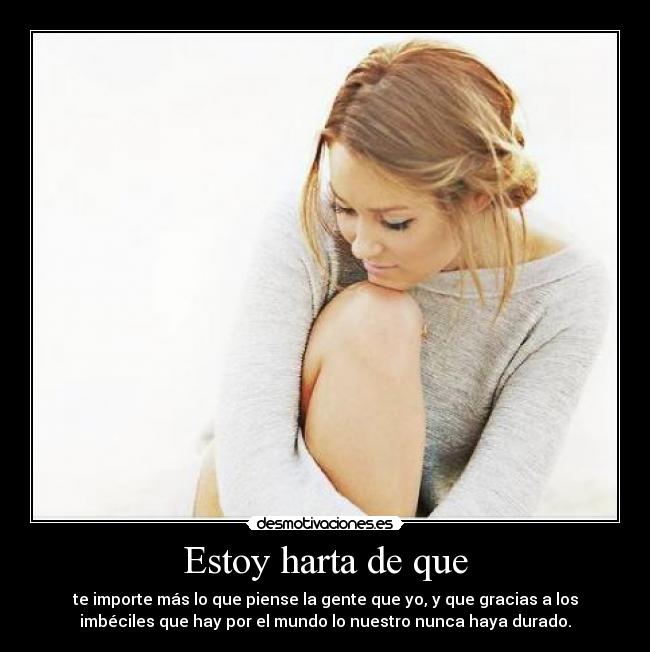 Estoy harta de que - te importe más lo que piense la gente que yo, y que gracias a los
imbéciles que hay por el mundo lo nuestro nunca haya durado.