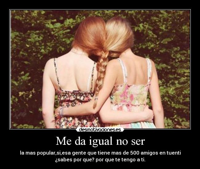 Me da igual no ser - la mas popular,si,esa gente que tiene mas de 500 amigos en tuenti
¿sabes por que? por que te tengo a ti.