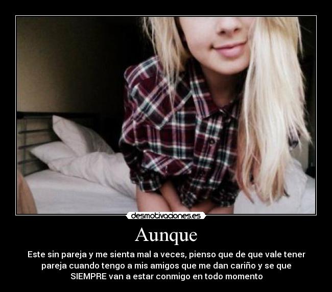 Aunque - Este sin pareja y me sienta mal a veces, pienso que de que vale tener
pareja cuando tengo a mis amigos que me dan cariño y se que
SIEMPRE van a estar conmigo en todo momento