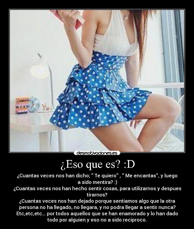 ¿Eso que es? :D - ¿Cuantas veces nos han dicho; Te quiero , Me encantas, y luego
a sido mentira? :)
¿Cuantas veces nos han hecho sentir cosas, para utilizarnos y despues
tirarnos?
¿Cuantas veces nos han dejado porque sentiamos algo que la otra
persona no ha llegado, no llegara, y no podra llegar a sentir nunca?
Etc,etc,etc... por todos aquellos que se han enamorado y lo han dado
todo por alguien y eso no a sido reciproco.