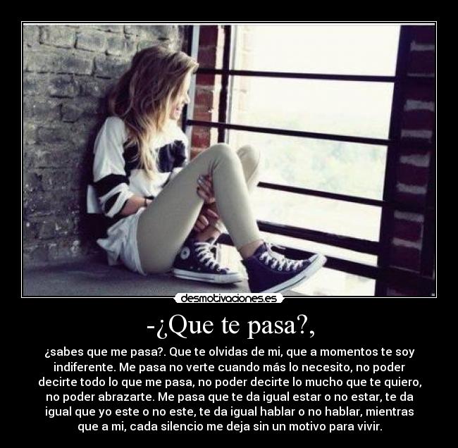 -¿Que te pasa?, - ¿sabes que me pasa?. Que te olvidas de mi, que a momentos te soy
indiferente. Me pasa no verte cuando más lo necesito, no poder
decirte todo lo que me pasa, no poder decirte lo mucho que te quiero,
no poder abrazarte. Me pasa que te da igual estar o no estar, te da
igual que yo este o no este, te da igual hablar o no hablar, mientras
que a mi, cada silencio me deja sin un motivo para vivir.