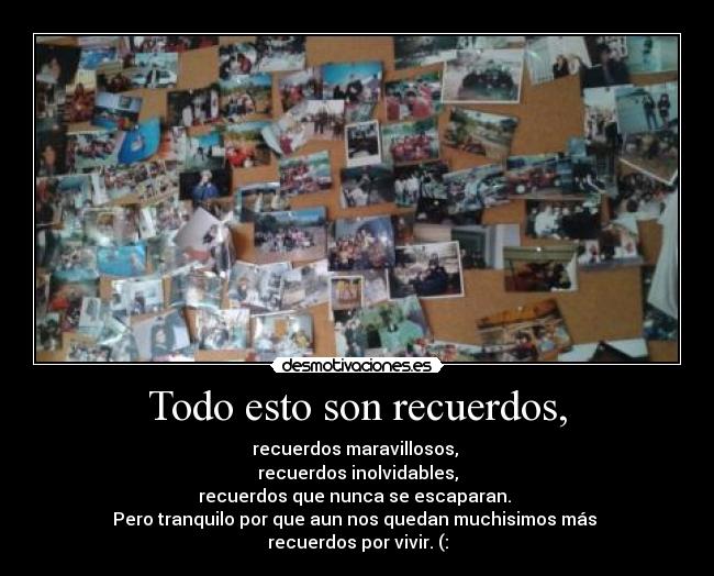 Todo esto son recuerdos, - recuerdos maravillosos,
recuerdos inolvidables,
recuerdos que nunca se escaparan.
Pero tranquilo por que aun nos quedan muchisimos más
recuerdos por vivir. (: