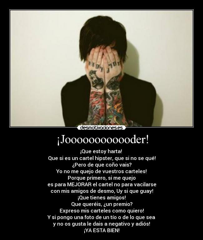 ¡Joooooooooooder! - ¡Que estoy harta! 
Que si es un cartel hipster, que si no se qué!
¿Pero de que coño vais?
Yo no me quejo de vuestros carteles!
Porque primero, si me quejo
es para MEJORAR el cartel no para vacilarse
con mis amigos de desmo, Uy si que guay!
¡Que tienes amigos!
Que queréis, ¿un premio?
Expreso mis carteles como quiero!
Y si pongo una foto de un tío o de lo que sea
y no os gusta le dais a negativo y adiós!
¡YA ESTA BIEN!